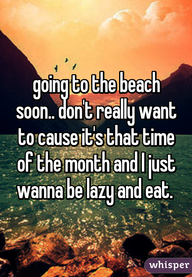 going to the beach soon.. don't really want to cause it's that time of the month and I just wanna be lazy and eat. 