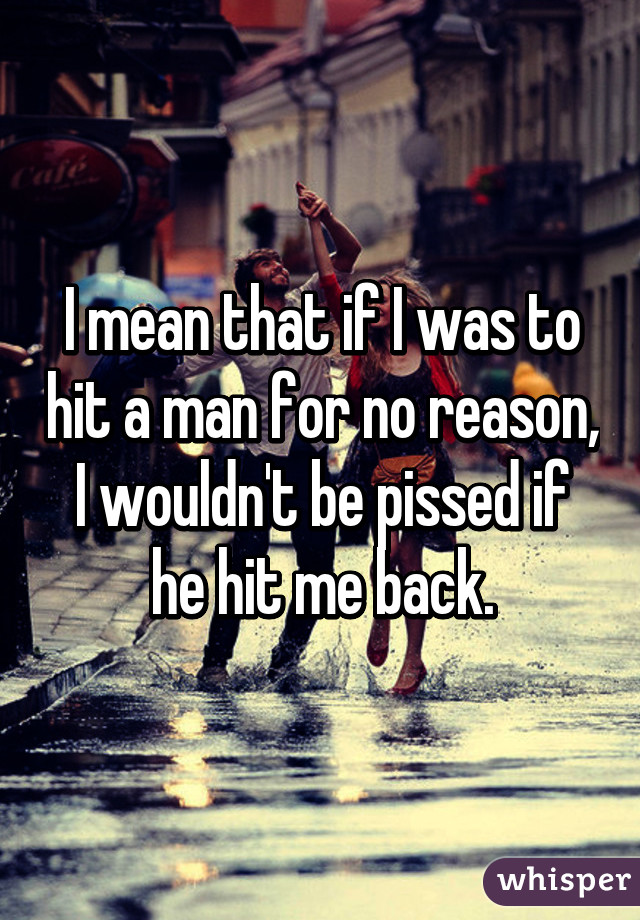 I mean that if I was to hit a man for no reason, I wouldn't be pissed if he hit me back.