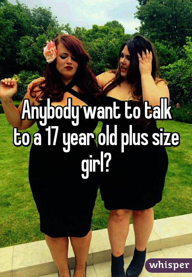 Anybody want to talk to a 17 year old plus size girl?