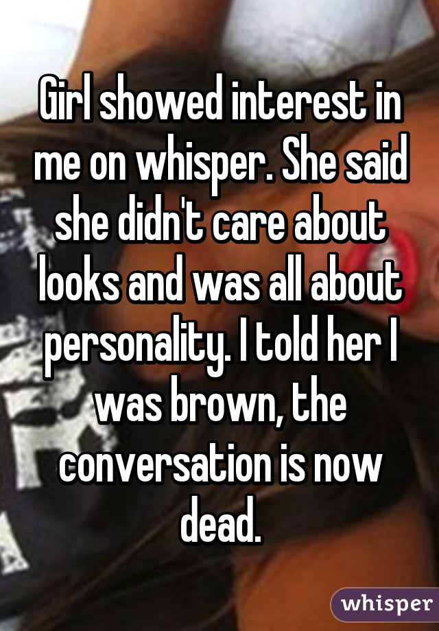 Girl showed interest in me on whisper. She said she didn't care about looks and was all about personality. I told her I was brown, the conversation is now dead.