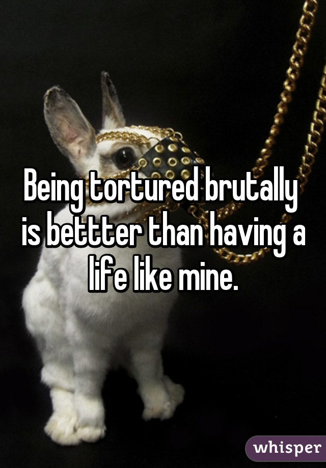 Being tortured brutally  is bettter than having a life like mine.