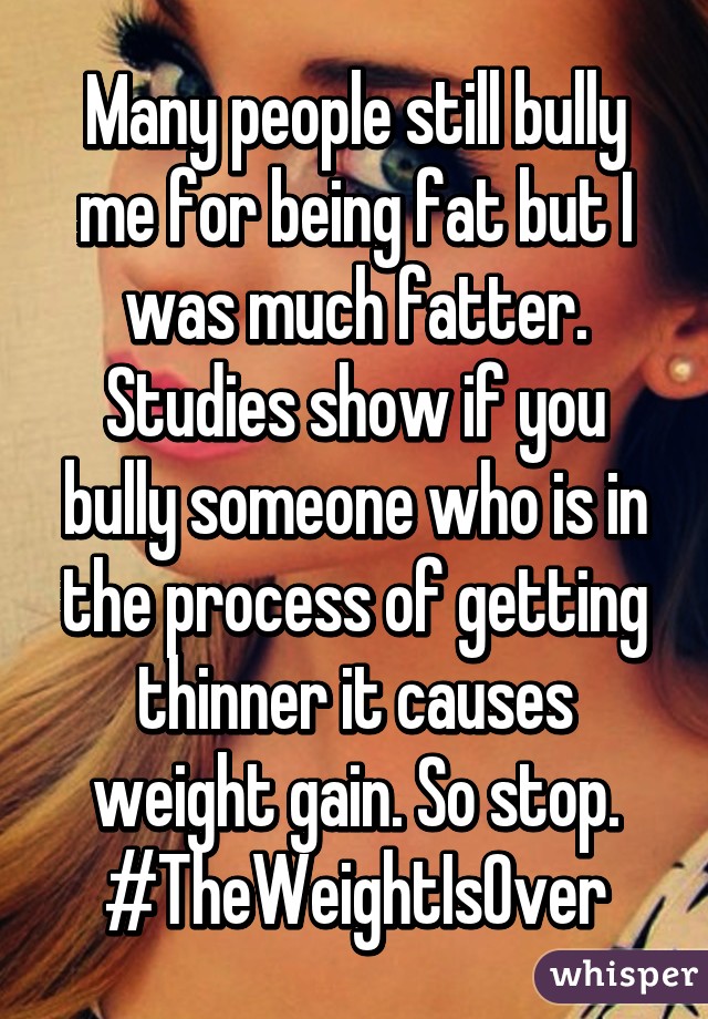 Many people still bully me for being fat but I was much fatter. Studies show if you bully someone who is in the process of getting thinner it causes weight gain. So stop.
#TheWeightIsOver