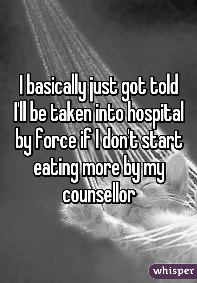 I basically just got told I'll be taken into hospital by force if I don't start eating more by my counsellor