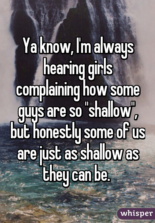 Ya know, I'm always hearing girls complaining how some guys are so "shallow", but honestly some of us are just as shallow as they can be. 