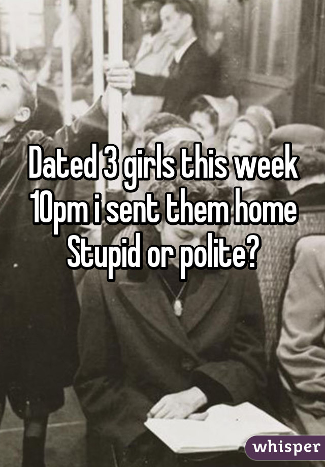 Dated 3 girls this week
10pm i sent them home
Stupid or polite?
