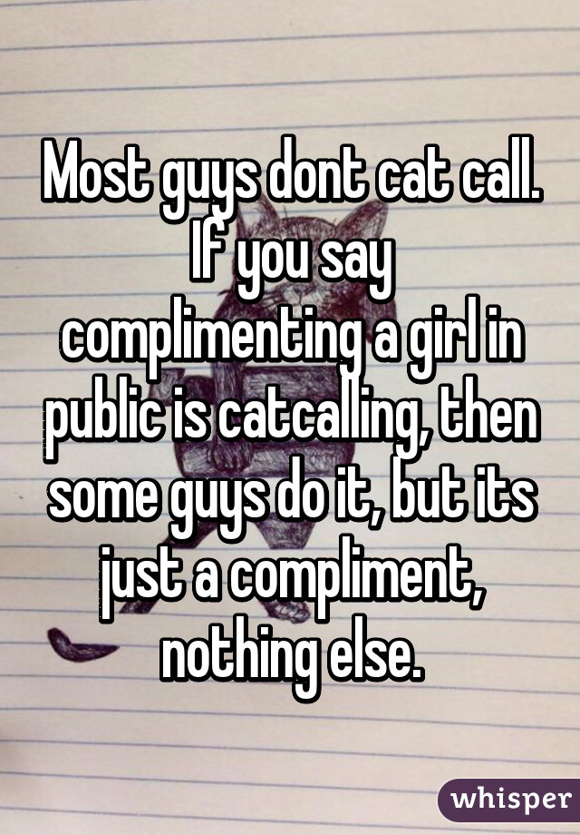 Most guys dont cat call. If you say complimenting a girl in public is catcalling, then some guys do it, but its just a compliment, nothing else.