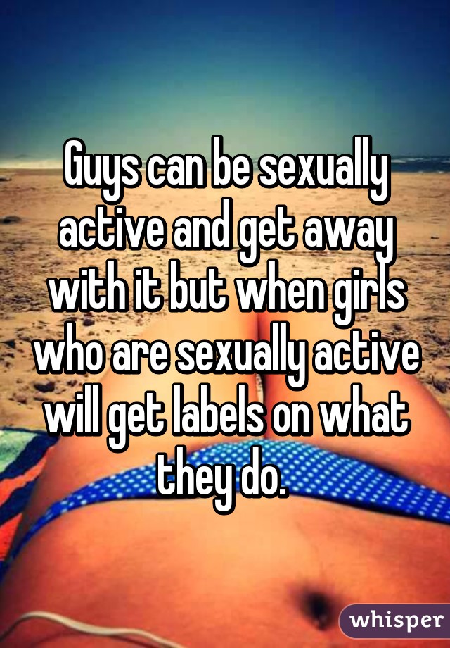 Guys can be sexually active and get away with it but when girls who are sexually active will get labels on what they do. 