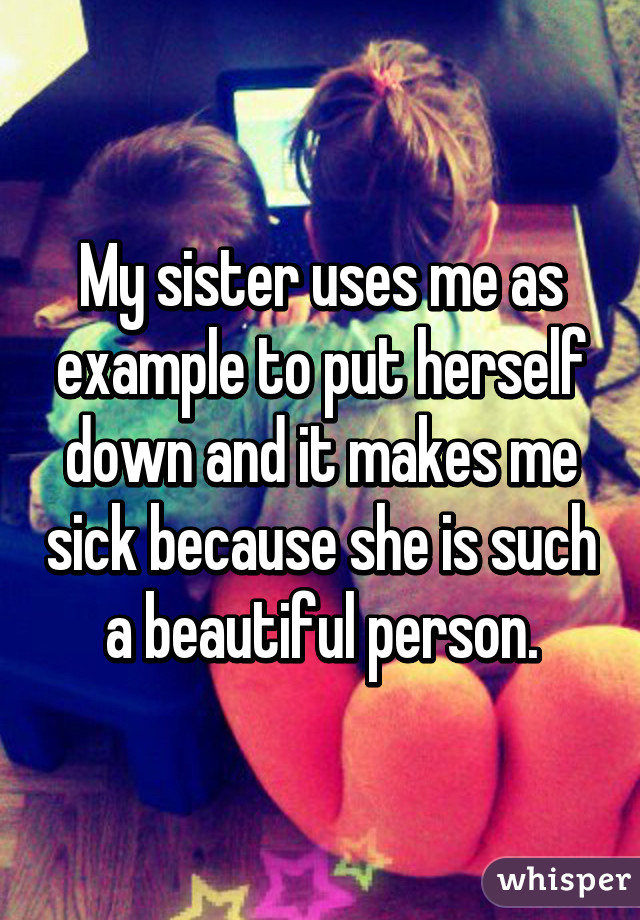 My sister uses me as example to put herself down and it makes me sick because she is such a beautiful person.