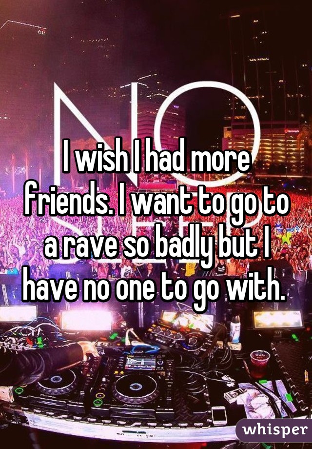 I wish I had more friends. I want to go to a rave so badly but I have no one to go with. 