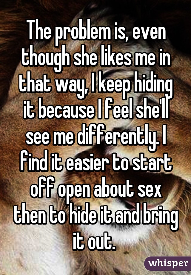 The problem is, even though she likes me in that way, I keep hiding it because I feel she'll see me differently. I find it easier to start off open about sex then to hide it and bring it out. 