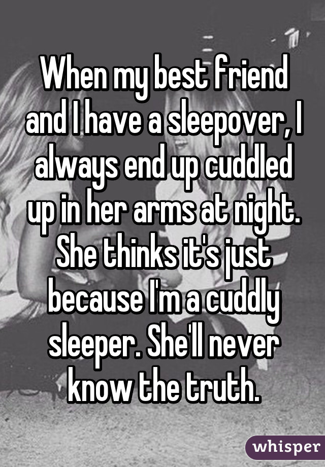 When my best friend and I have a sleepover, I always end up cuddled up in her arms at night. She thinks it's just because I'm a cuddly sleeper. She'll never know the truth.