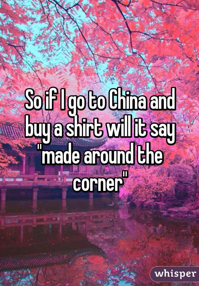 So if I go to China and buy a shirt will it say "made around the corner"