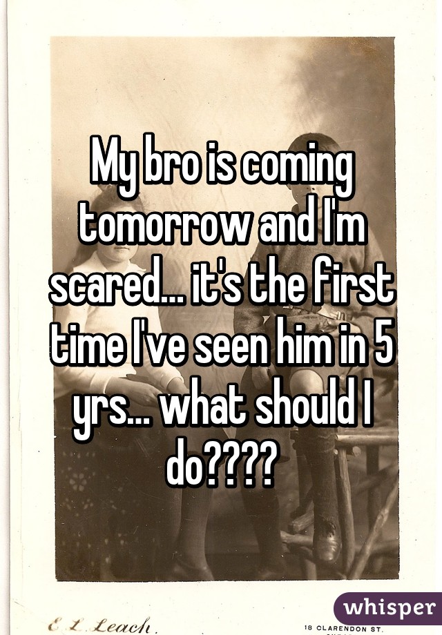 My bro is coming tomorrow and I'm scared… it's the first time I've seen him in 5 yrs… what should I do????