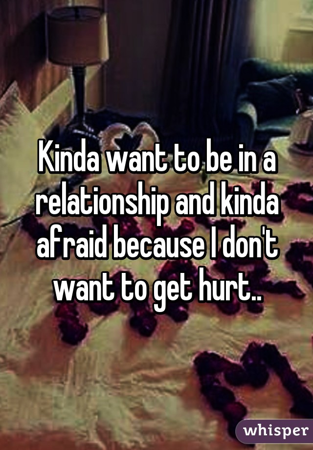 Kinda want to be in a relationship and kinda afraid because I don't want to get hurt..