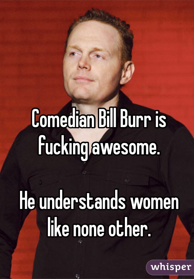 Comedian Bill Burr is fucking awesome. 

He understands women like none other.