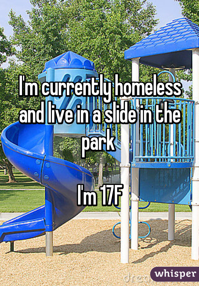 I'm currently homeless and live in a slide in the park 

I'm 17F