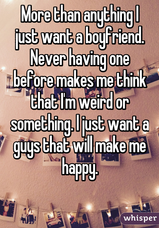 More than anything I just want a boyfriend. Never having one before makes me think that I'm weird or something. I just want a guys that will make me happy.
 
 