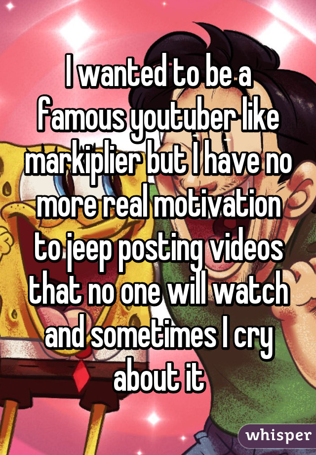 I wanted to be a famous youtuber like markiplier but I have no more real motivation to jeep posting videos that no one will watch and sometimes I cry about it