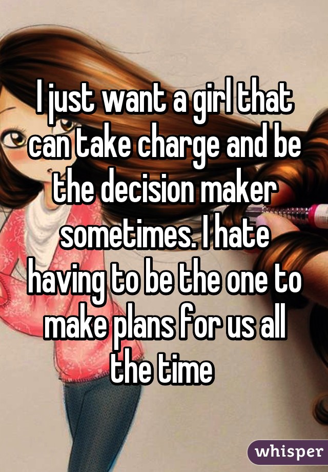 I just want a girl that can take charge and be the decision maker sometimes. I hate having to be the one to make plans for us all the time 