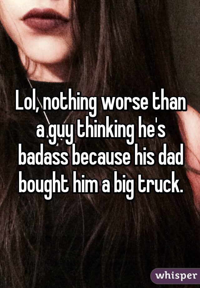 Lol, nothing worse than a guy thinking he's badass because his dad bought him a big truck.