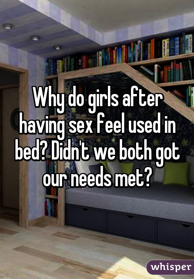 Why do girls after having sex feel used in bed? Didn't we both got our needs met?