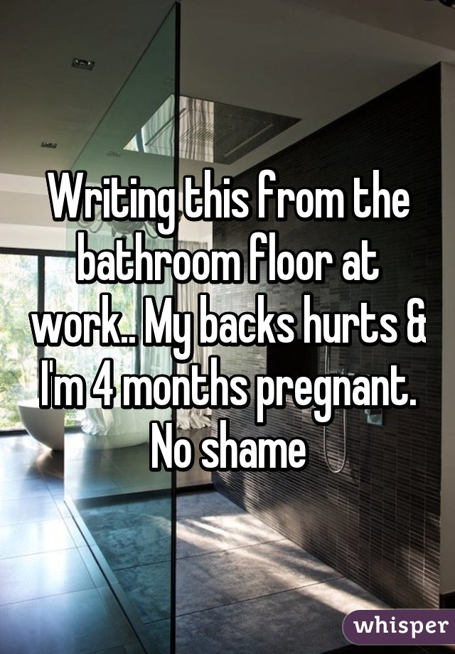 Writing this from the bathroom floor at work.. My backs hurts & I'm 4 months pregnant. No shame