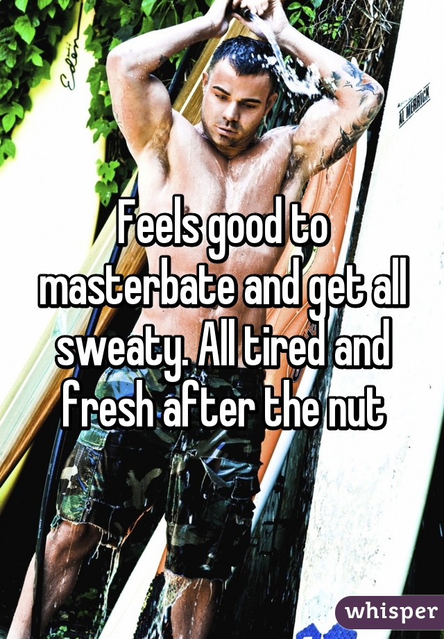 Feels good to masterbate and get all sweaty. All tired and fresh after the nut