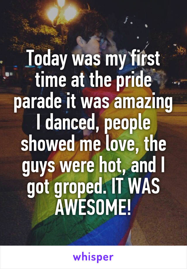 Today was my first time at the pride parade it was amazing I danced, people showed me love, the guys were hot, and I got groped. IT WAS AWESOME!