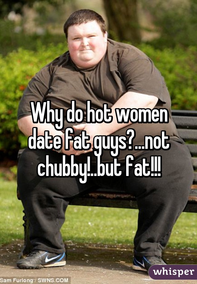 Why do hot women date fat guys?...not chubby!..but fat!!!