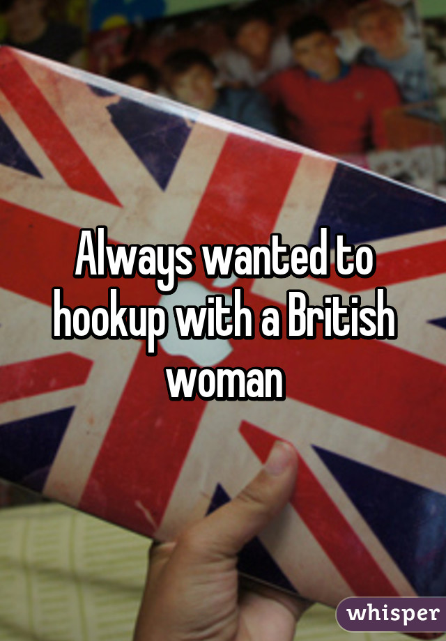 Always wanted to hookup with a British woman