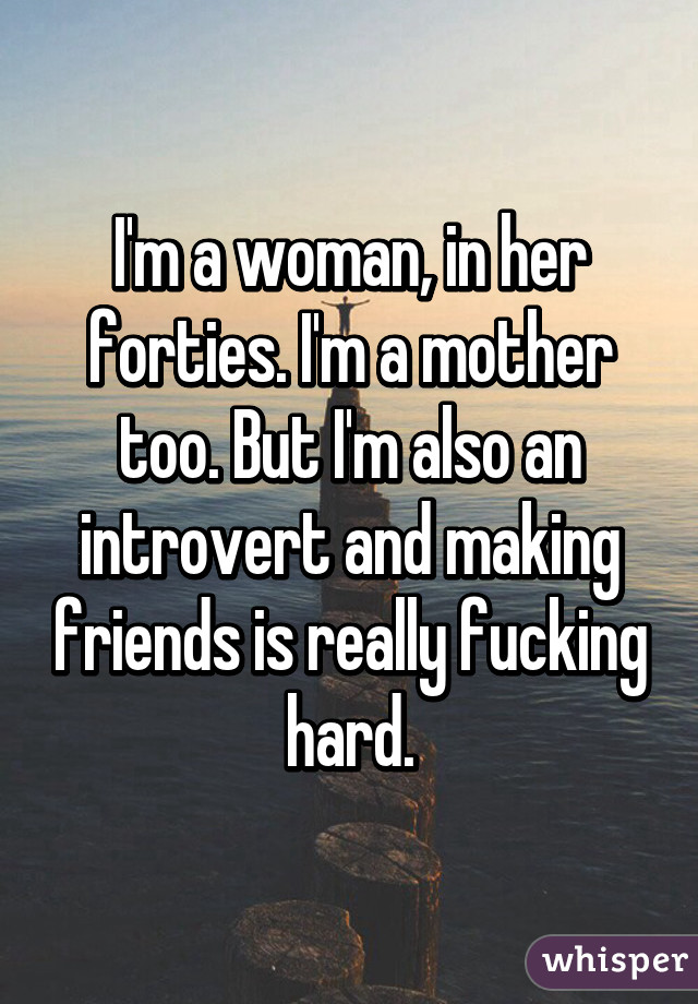 I'm a woman, in her forties. I'm a mother too. But I'm also an introvert and making friends is really fucking hard.