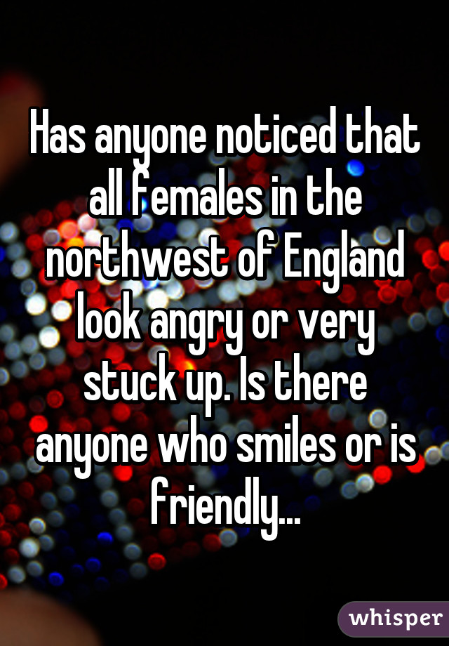 Has anyone noticed that all females in the northwest of England look angry or very stuck up. Is there anyone who smiles or is friendly...