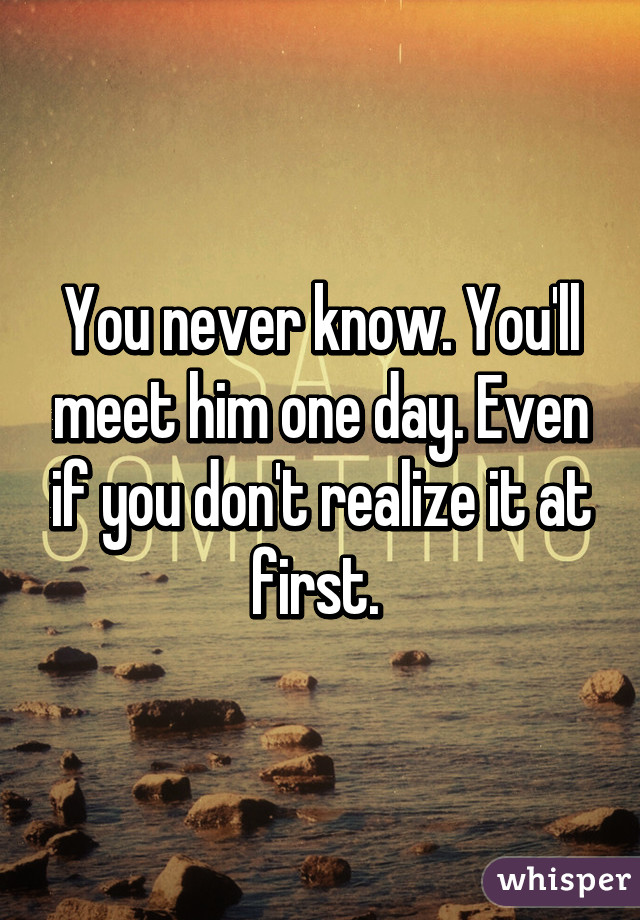 You never know. You'll meet him one day. Even if you don't realize it at first. 