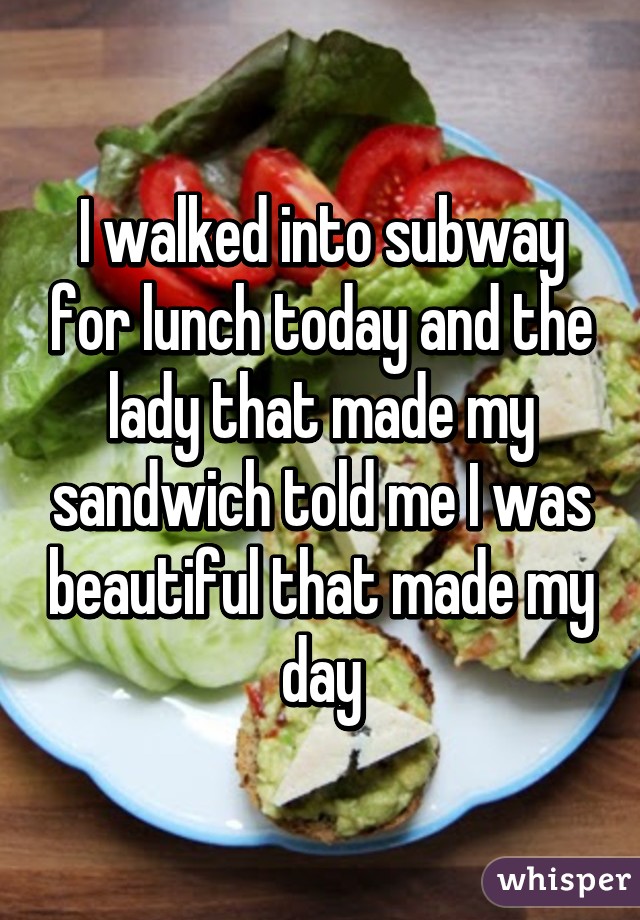 I walked into subway for lunch today and the lady that made my sandwich told me I was beautiful that made my day