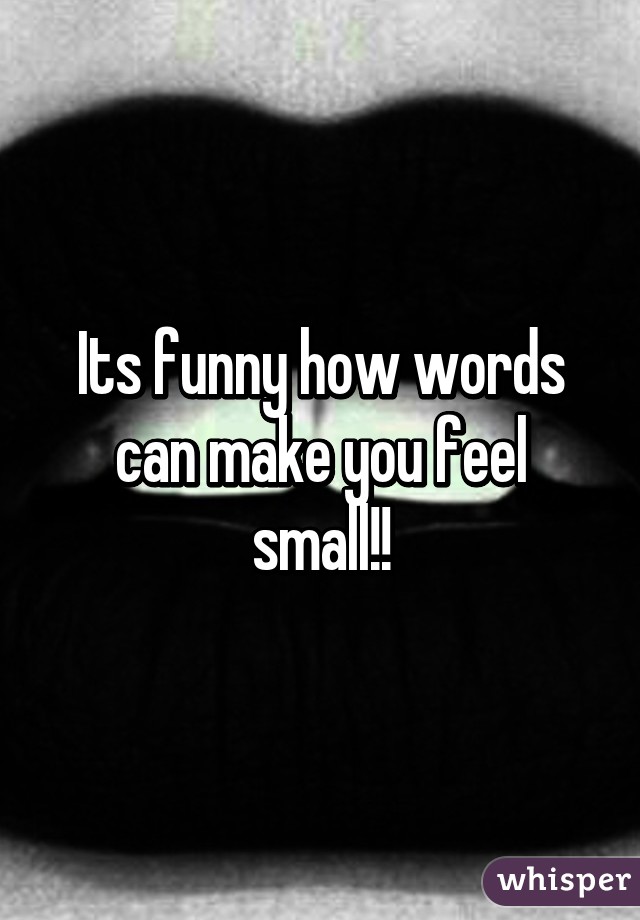 Its funny how words can make you feel small!!