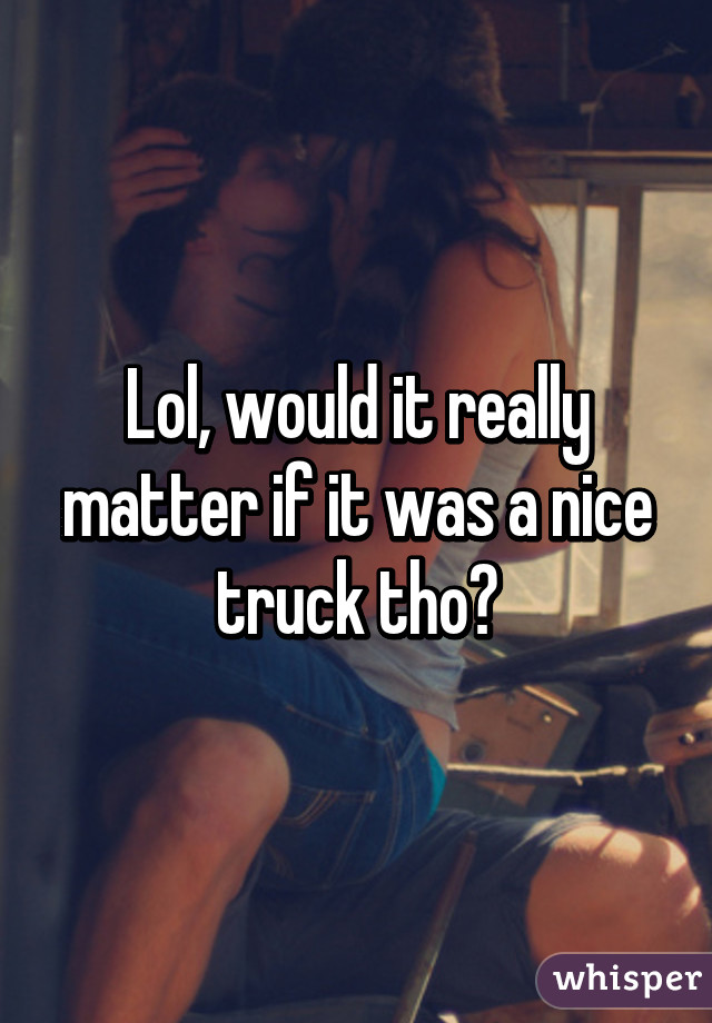 Lol, would it really matter if it was a nice truck tho?