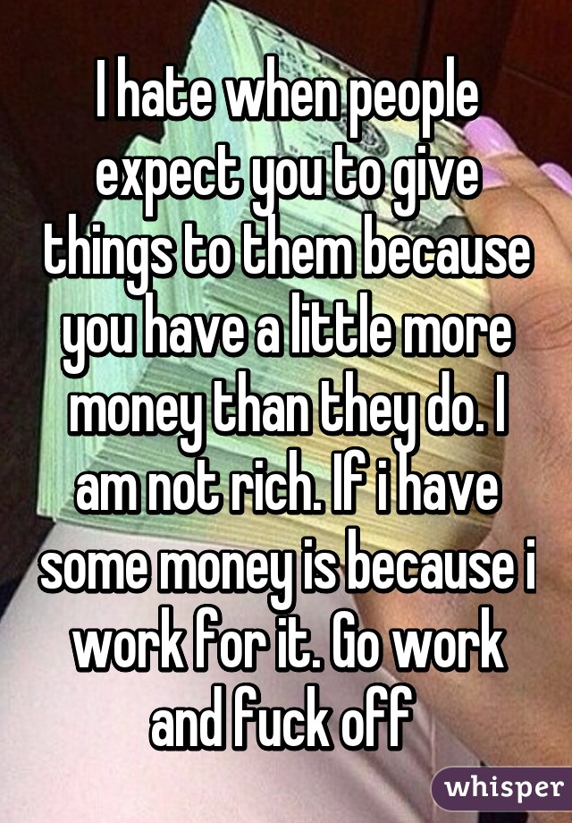 I hate when people expect you to give things to them because you have a little more money than they do. I am not rich. If i have some money is because i work for it. Go work and fuck off 