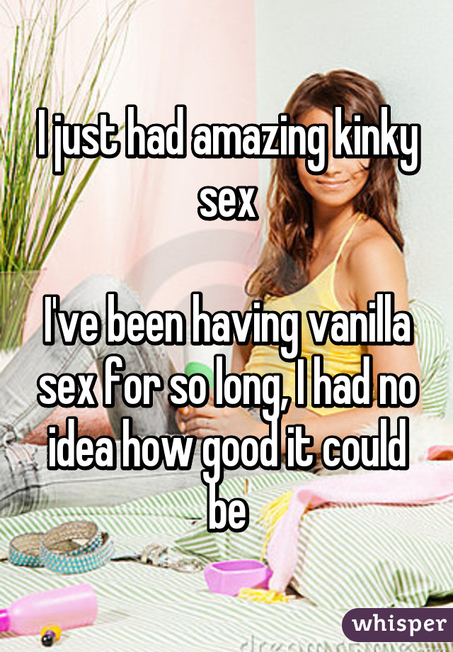 I just had amazing kinky sex

I've been having vanilla sex for so long, I had no idea how good it could be