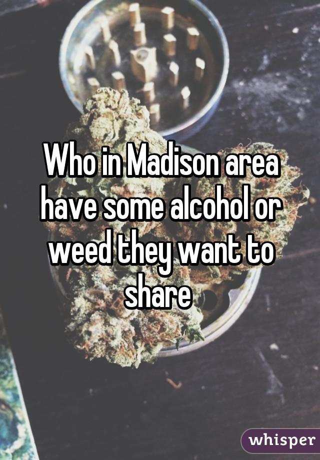 Who in Madison area have some alcohol or weed they want to share 