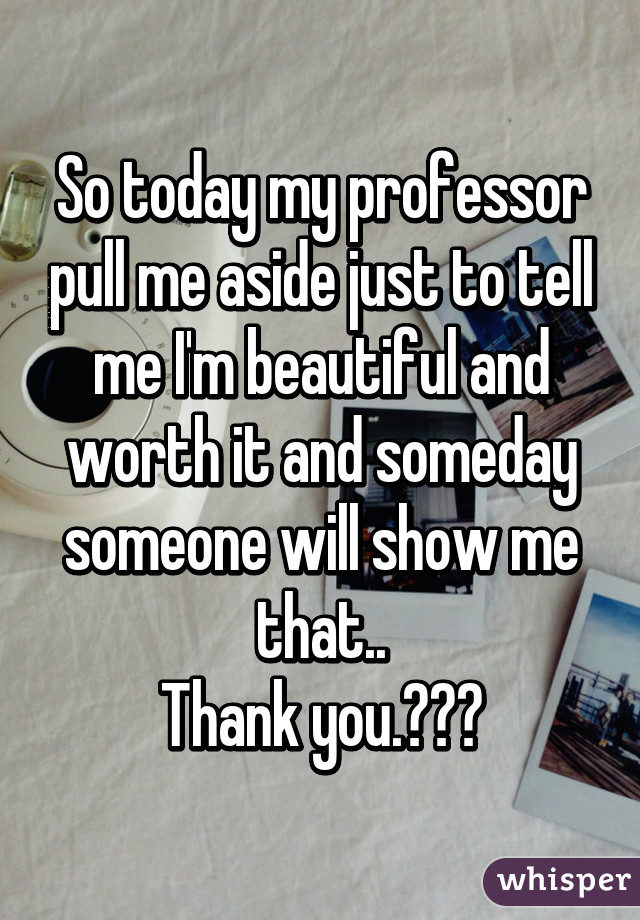 So today my professor pull me aside just to tell me I'm beautiful and worth it and someday someone will show me that..
Thank you.😁😜😘