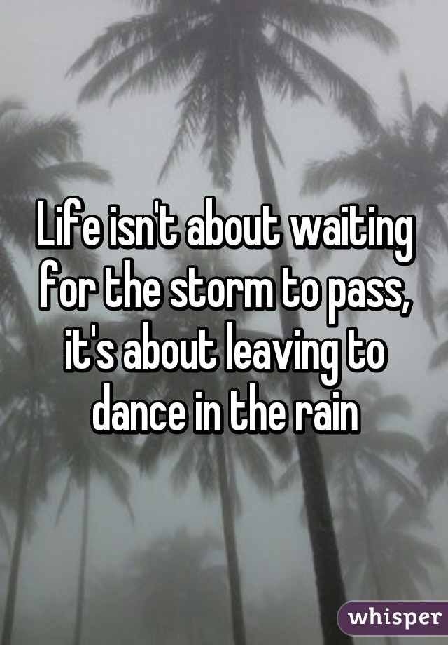 Life isn't about waiting for the storm to pass, it's about leaving to dance in the rain