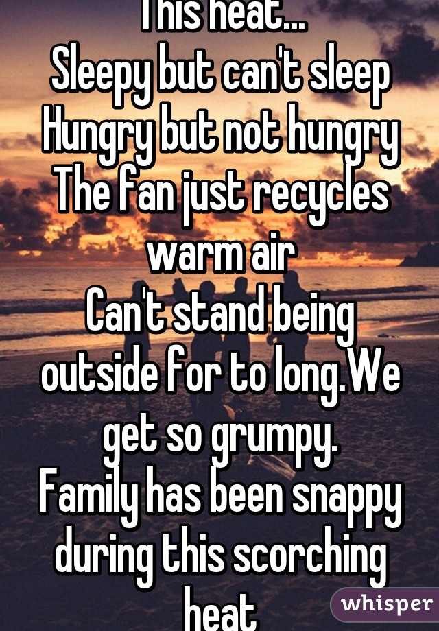 This heat...
Sleepy but can't sleep
Hungry but not hungry
The fan just recycles warm air
Can't stand being outside for to long.We get so grumpy.
Family has been snappy during this scorching heat