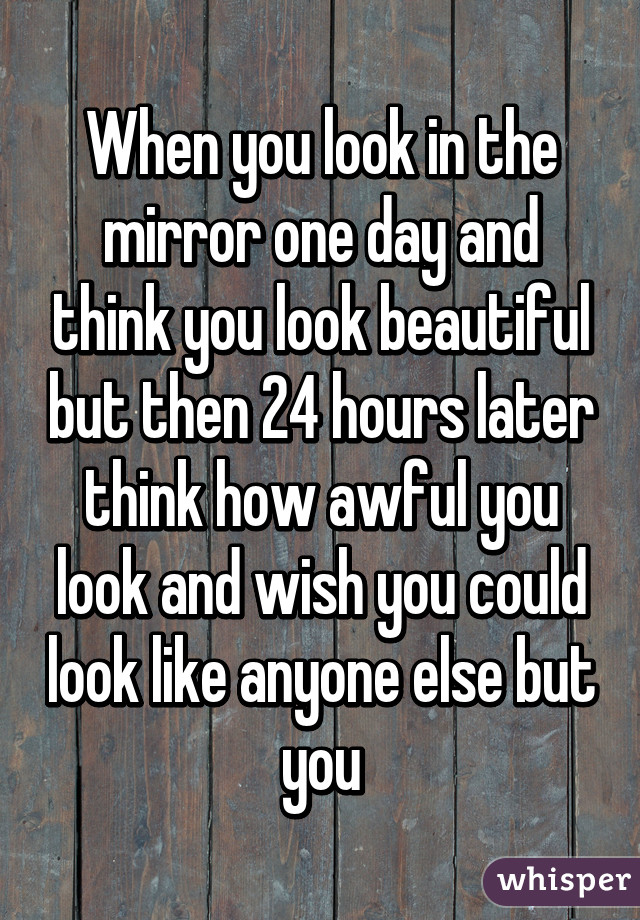 When you look in the mirror one day and think you look beautiful but then 24 hours later think how awful you look and wish you could look like anyone else but you