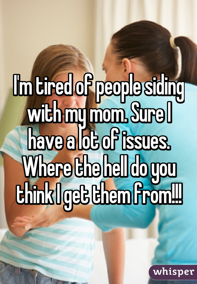 I'm tired of people siding with my mom. Sure I have a lot of issues. Where the hell do you think I get them from!!!