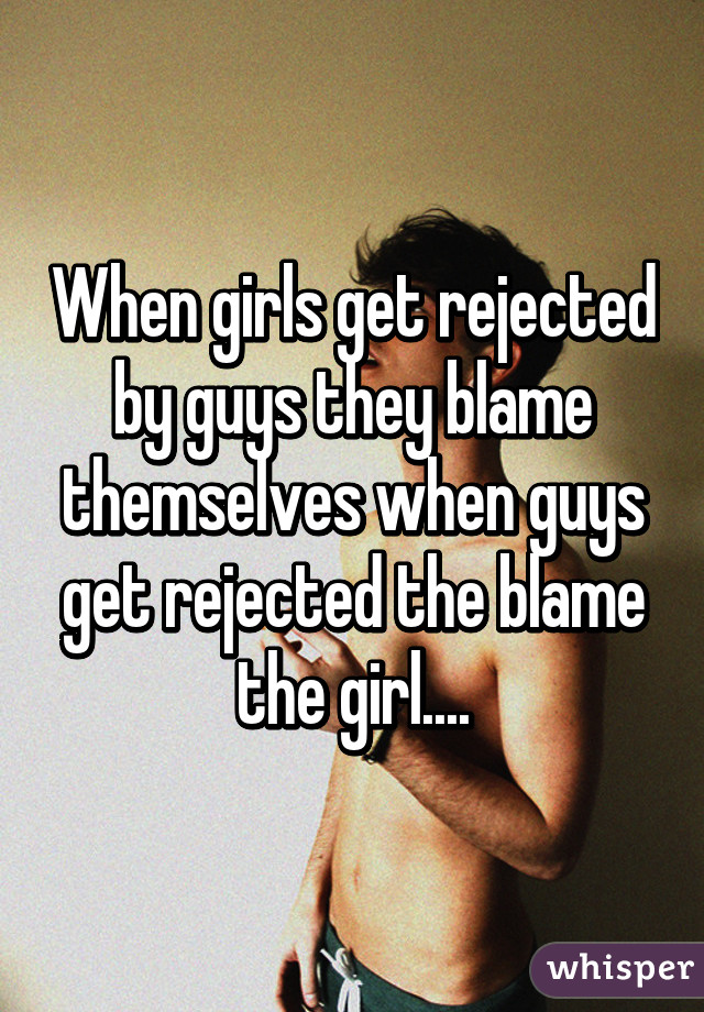 When girls get rejected by guys they blame themselves when guys get rejected the blame the girl....