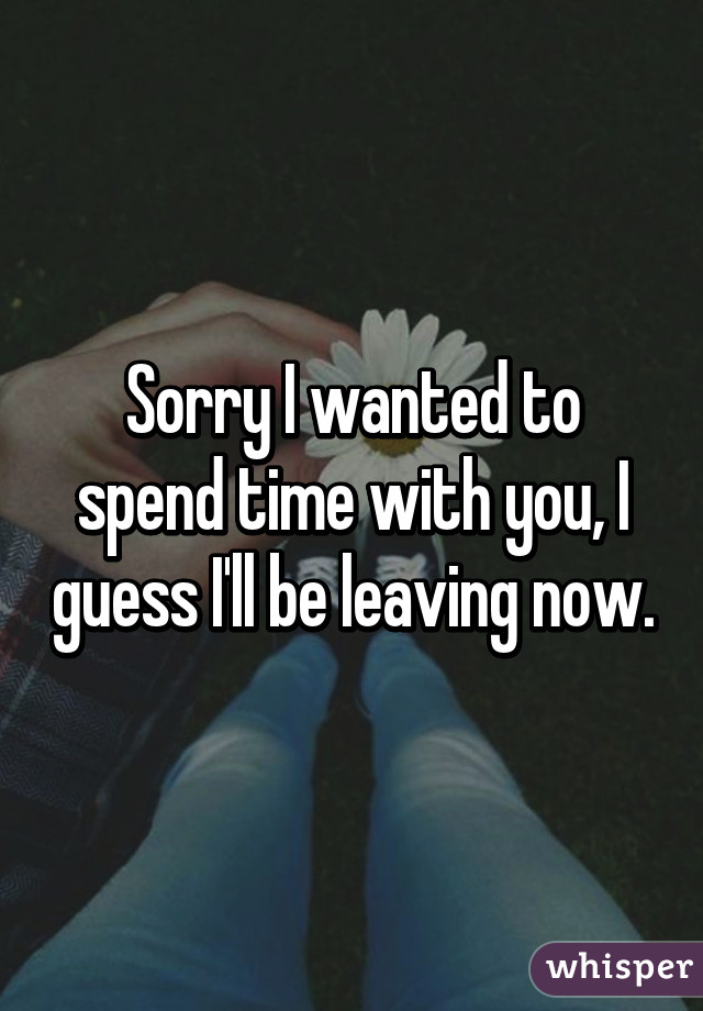 Sorry I wanted to spend time with you, I guess I'll be leaving now.