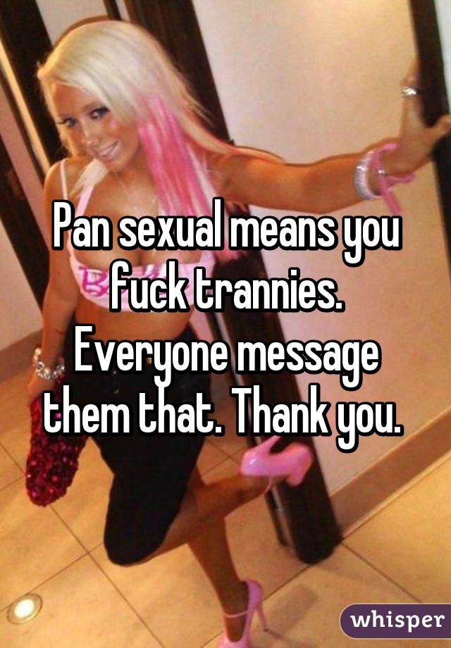 Pan sexual means you fuck trannies. Everyone message them that. Thank you. 