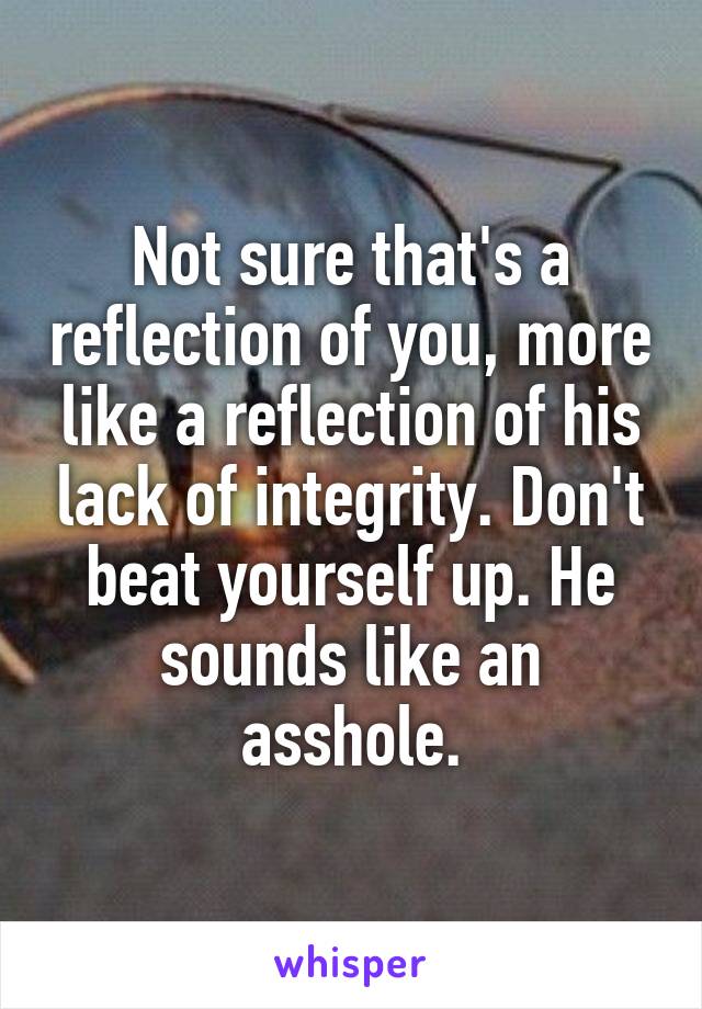 Not sure that's a reflection of you, more like a reflection of his lack of integrity. Don't beat yourself up. He sounds like an asshole.