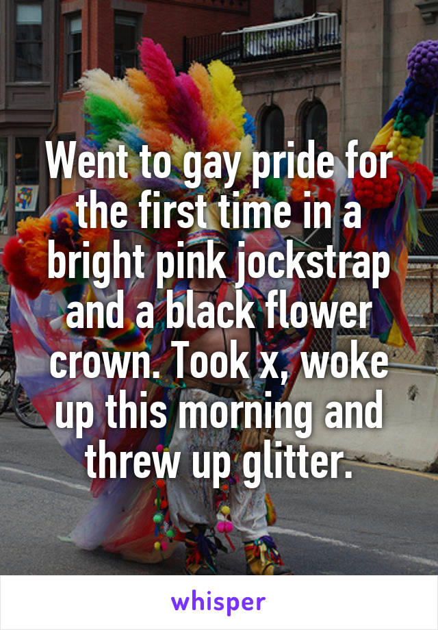 Went to gay pride for the first time in a bright pink jockstrap and a black flower crown. Took x, woke up this morning and threw up glitter.