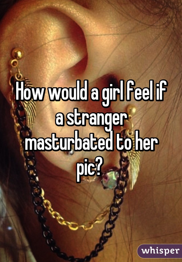 How would a girl feel if a stranger masturbated to her pic? 